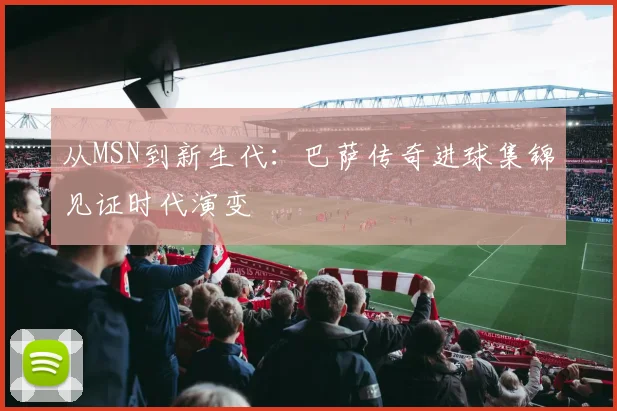 从MSN到新生代：巴萨传奇进球集锦见证时代演变