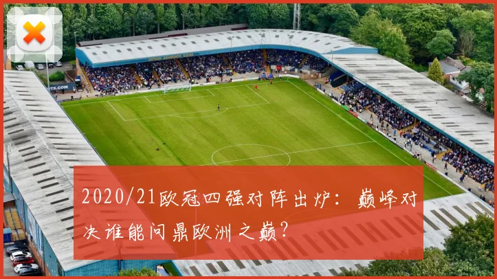 2020/21欧冠四强对阵出炉:巅峰对决谁能问鼎欧洲之巅?