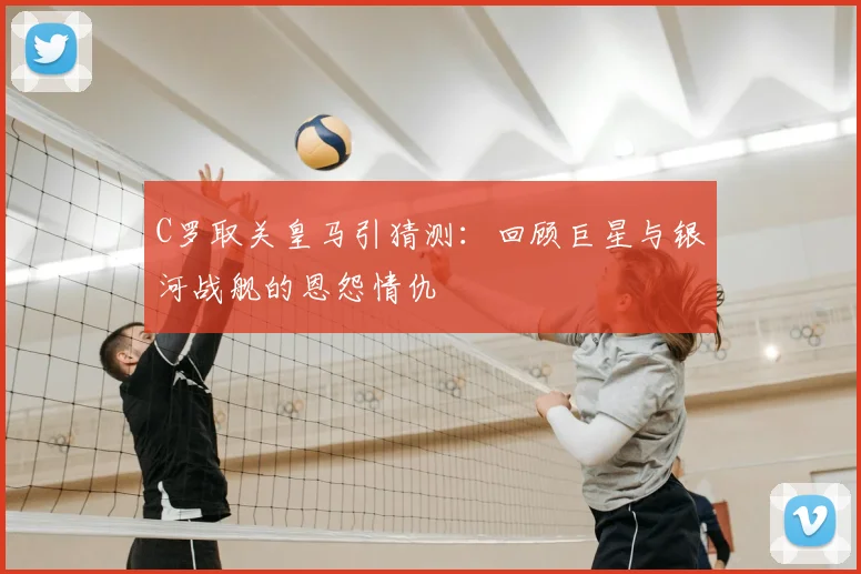 C罗取关皇马引猜测:回顾巨星与银河战舰的恩怨情仇