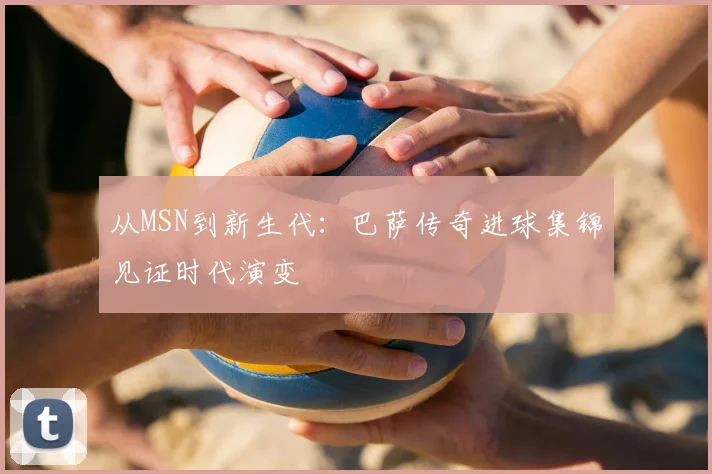 从MSN到新生代：巴萨传奇进球集锦见证时代演变