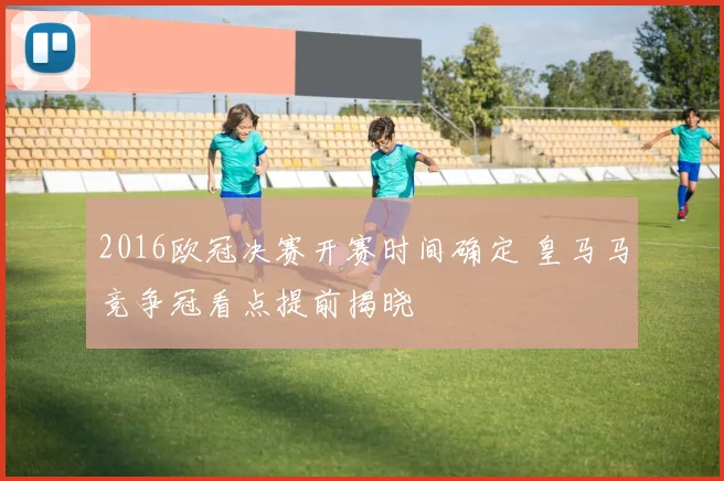 2016欧冠决赛开赛时间确定 皇马马竞争冠看点提前揭晓