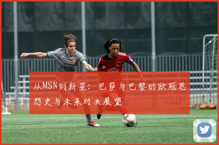从MSN到新星：巴萨与巴黎的欧冠恩怨史与未来对决展望