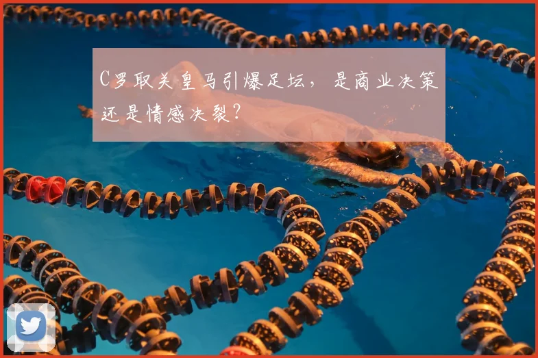 C罗取关皇马引爆足坛,是商业决策还是情感决裂?