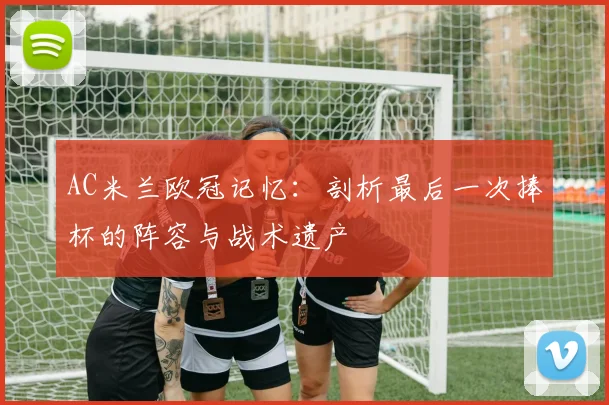 AC米兰欧冠记忆:剖析最后一次捧杯的阵容与战术遗产